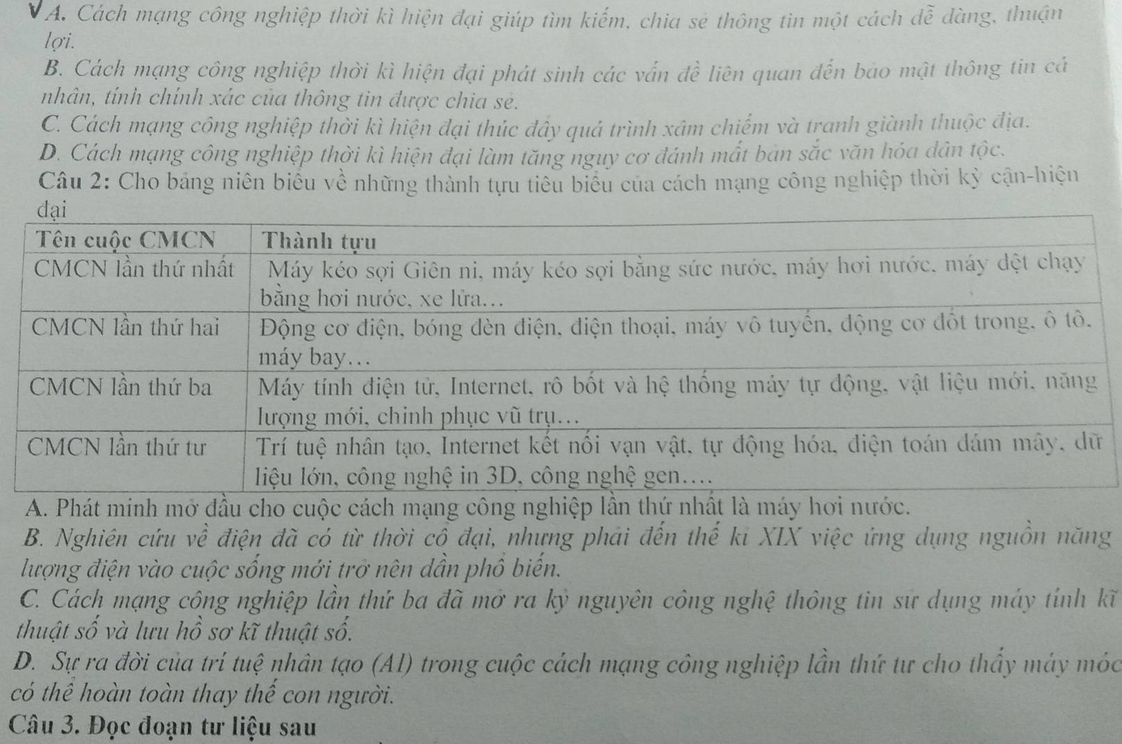 A. Cách mạng công nghiệp thời kì hiện đại giúp tìm kiếm, chia sẻ thông tin một cách đễ đàng, thuận
lợi.
B. Cách mạng công nghiệp thời kì hiện đại phát sinh các vấn đề liên quan đến bao mật thông tin cả
nhân, tính chính xác của thông tin được chia sẻ.
C. Cách mạng công nghiệp thời kì hiện đại thúc đây quả trình xâm chiếm và tranh giành thuộc địa.
D. Cách mạng công nghiệp thời kì hiện đại làm tăng nguy cơ đánh mắt bản sắc văn hóa dân tộc.
Câu 2: Cho bảng niên biêu về những thành tựu tiêu biểu của cách mạng công nghiệp thời kỳ cận-hiện
A. Phát minh mở đầu cho cuộc cách mạng công nghiệp lần thứ nhất là máy hơi nước.
B. Nghiên cứu về điện đã có từ thời cổ đại, nhưng phải đến thế ki XIX việc ứng dụng nguồn năng
lượng điện vào cuộc sống mới trở nên dần phồ biến.
C. Cách mạng công nghiệp lần thứ ba đã mở ra kỷ nguyên công nghệ thông tin sứ dụng máy tính kĩ
thuật số và lưu hồ sơ kĩ thuật số.
D. Sự ra đời của trí tuệ nhân tạo (AI) trong cuộc cách mạng công nghiệp lần thứ tư cho thầy máy móc
có thể hoàn toàn thay thế con người.
Câu 3. Đọc đoạn tư liệu sau