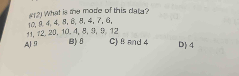 #12) What is the mode of this data?
10, 9, 4, 4, 8, 8, 8, 4, 7, 6,
11, 12, 20, 10, 4, 8, 9, 9, 12
A) 9 B) 8 C) 8 and 4 D) 4