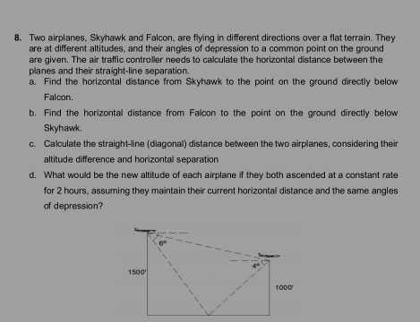 Two airplanes, Skyhawk and Falcon, are flying in different directions over a flat terrain. They 
are at different altitudes, and their angles of depression to a common point on the ground 
are given. The air traffic controller needs to calculate the horizontal distance between the 
planes and their straight-line separation. 
a. Find the horizontal distance from Skyhawk to the point on the ground directly below 
Falcon. 
b. Find the horizontal distance from Falcon to the point on the ground directly below 
Skyhawk. 
c. Calculate the straight-line (diagonal) distance between the two airplanes, considering their 
altitude difference and horizontal separation 
d. What would be the new altitude of each airplane if they both ascended at a constant rate 
for 2 hours, assuming they maintain their current horizontal distance and the same angles 
of depression?