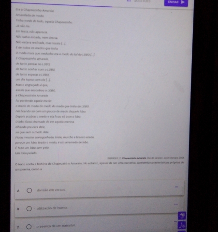ENVLAR 
E# à Chapeuzisho Amarslo 
Amarelada de medo 
Tinha medo de tudo, aquela Chspeuzisho 
Já não ta 
Em festa, não aparecia 
Não subia escada, nem descia 
Não estava resfriada, mas tossia.[. ] 
E de todos as medos que linha 
O medo mais que medonho era o medo do tal do 1060 ]_[ 
E Chapeszinho amarelo, 
de tanto pensar no LCBO, 
de tanto sonhar com o LOBD; 
de tanto esperar o LO&O, 
um dia topou com efe ! / 
Mas o engraçado é que, 
assim que encontroe o LOWO 
# Chapeuzinho Amanslo 
foi perdendo aquele medo 
o medo do medo do medo do medo que tmãs do LO8O 
Foi ficando só com um pouco de medo dequeie tobo 
Depois acabou o medo e ela ficou só com o lobo 
O lobo ficou chateado de ver aquela menina 
olhando pra cara dele, 
só que sem o medo dele 
Flcou mesmo envergonhado, triste, murcho e trasco-azedo, 
porque um lobo, títado o medo, é um averedo de lobo 
É fetto um lobo sem pelo 
Um fobo pelado 
n Mok(IR C. Chapeuzinhe Anarita. Rio de Janens José Dlnigee, 2006 
O texto conta a história de Chapeuzisho Amanelo. No entanto, apesar de se uma narraía, apresenta caracterísíticas próprias de 
um poema, como a 
A divisão em versos 
8 * utikzação de humor 
c presença de um narado