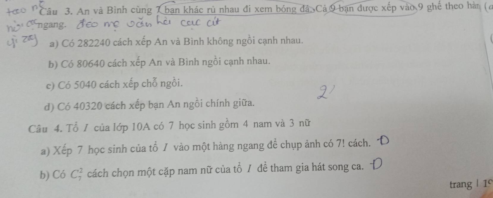 An và Bình cùng 7 bạn khác rù nhau đi xem bóng đá, Cả 9 bạn được xếp vào 9 ghế theo hàn (ơ 
ngang. À 
a) Có 282240 cách xếp An và Bình không ngồi cạnh nhau. 
b) Có 80640 cách xếp An và Bình ngồi cạnh nhau. 
c) Có 5040 cách xếp chỗ ngồi. 
d) Có 40320 cách xếp bạn An ngồi chính giữa. 
Câu 4. Tổ I của lớp 10A có 7 học sinh gồm 4 nam và 3 nữ 
a) Xếp 7 học sinh của tổ / vào một hàng ngang để chụp ảnh có 7! cách. 
b) Có C_7^2 cách chọn một cặp nam nữ của tổ / để tham gia hát song ca. 
trang | 1°