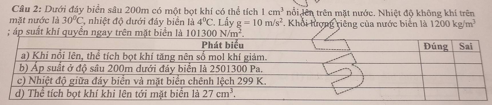 Dưới đáy biển sâu 200m có một bọt khí có thể tích 1cm^3 nổi lên trên mặt nước. Nhiệt độ không khí trên
mặt nước là 30°C C, nhiệt độ dưới đáy biển là 4°C :. Lấy g=10m/s^2. Khổi lượng riêng của nước biển là 1200kg/m^3; áp suất khí quyển ngay trên mặt biển là 101300N/m^2.