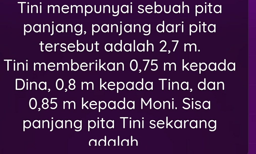 Tini mempunyai sebuah pita 
panjang, panjang dari pita 
tersebut adalah 2,7 m. 
Tini memberikan 0,75 m kepada 
Dina, 0,8 m kepada Tina, dan
0,85 m kepada Moni. Sisa 
panjang pita Tini sekarang 
adalah