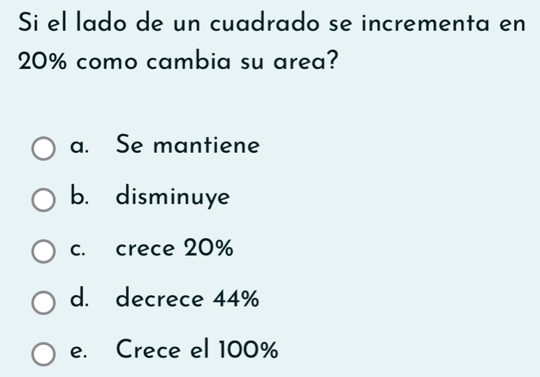 Si el lado de un cuadrado se incrementa en
20% como cambia su area?
a. Se mantiene
b. disminuye
c. crece 20%
d. decrece 44%
e. Crece el 100%