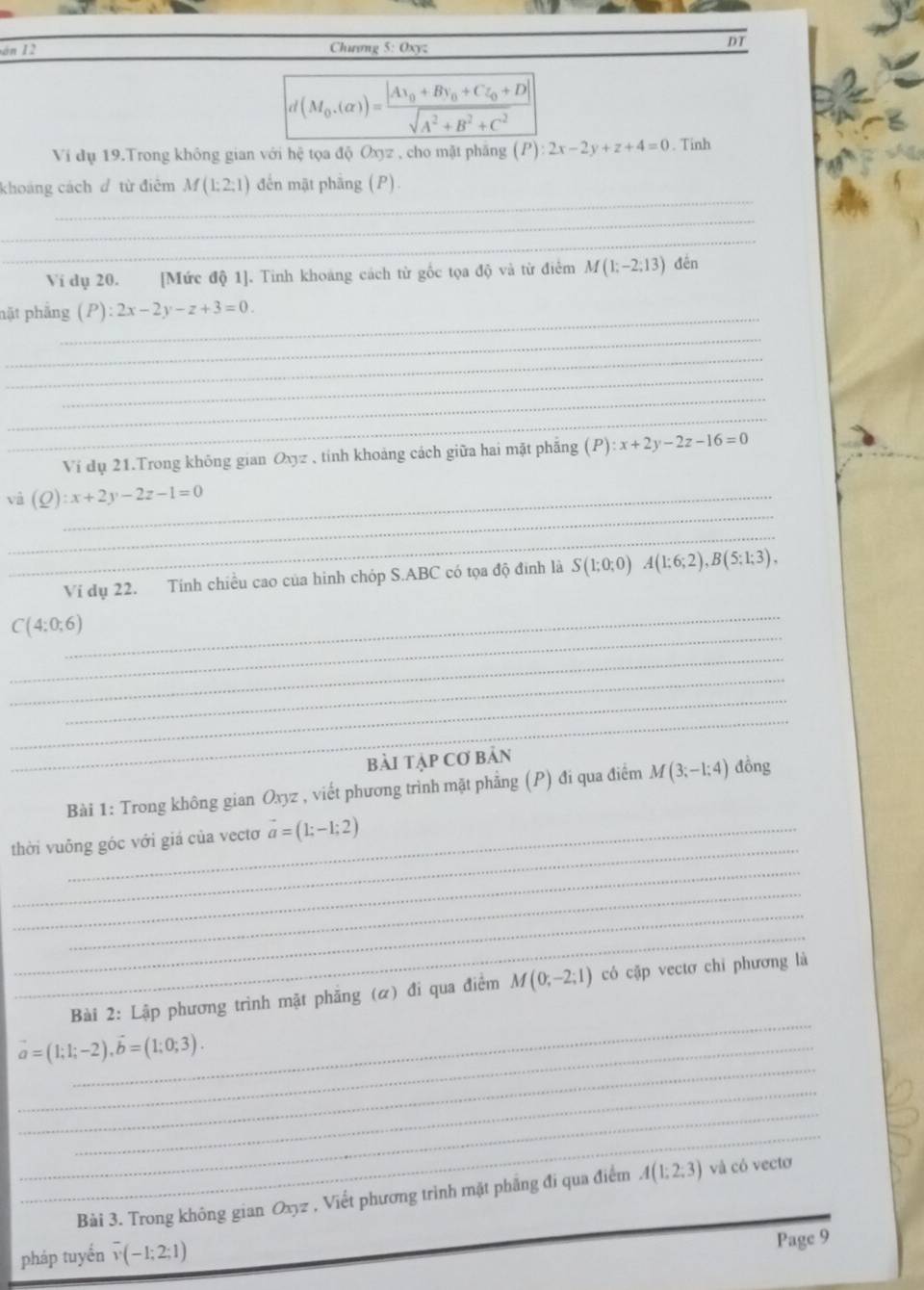 án 12 Chương 5: Oxyz
DT
d(M_0.(alpha ))=frac |Ax_0+Bv_0+CL_0+D|sqrt(A^2+B^2+C^2)
Ví dụ 19.Trong không gian với hệ tọa độ Oxyz , cho mặt phẳng (P):2x-2y+z+4=0. Tinh
_
khoáng cách đ từ điêm M(1:2:1) đến mật phầng (P)
_
_
Ví dụ 20. [Mức độ 1]. Tinh khoáng cách từ gốc tọa độ và từ điểm M(1;-2;13) đến
nặt phẳng_ (P):2x-2y-z+3=0.
_
_
_
_
_
Ví dụ 21.Trong không gian Oxyz , tính khoảng cách giữa hai mặt phẳng (P) :x+2y-2z-16=0
_
và (Q):x+2y-2z-1=0 _
_
Ví dụ 22. Tính chiều cao của hình chóp S.ABC có tọa độ đinh là S(1;0;0) A(1;6;2),B(5;1;3),
_
_
C(4:0;6)
_
_
_
_
bài tập Cơ bản
Bài 1: Trong không gian Oxyz , viết phương trình mặt phẳng (P) đi qua điểm M(3;-1;4) đồng
_
thời vuỗng góc với giá của vectơ vector a=(1;-1;2)
_
_
_
_
_
Bài 2: Lập phương trình mặt phăng (α) đi qua điểm M(0;-2;1) có cập vectơ chỉ phương là
_
_ vector a=(1;1;-2),vector b=(1;0;3).
_
_
_
Bài 3. Trong không gian Oxyz , Viết phương trình mặt phẳng đi qua điểm A(1;2;3) _ và có vectơ
pháp tuyến overline v(-1;2;1)
Page 9