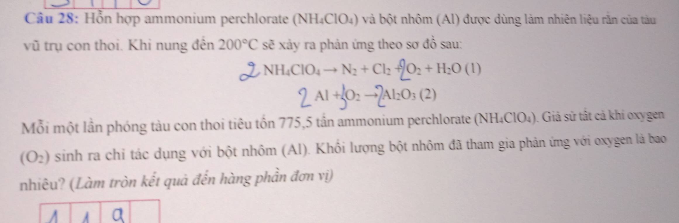 Cầu 28: Hỗn hợp ammonium perchlorate (NH₄ClO₄) và bột nhôm (Al) được dùng làm nhiên liệu răn của tàu 
vũ trụ con thoi. Khi nung đến 200°Cs sẽ xảy ra phản ứng theo sơ đồ sau: 
y NH_4ClO_4to N_2+Cl_2+2O_2+H_2O(l)
2Al+JO_2to 2Al_2O_3(2)
Mỗi một lần phóng tàu con thoi tiêu tồn 775, 5 tần ammonium perchlorate (NH_4ClO_4 ). Giả sử tật cả khí oxygen
(O_2) sinh ra chỉ tác dụng với bột nhôm (Al). Khồi lượng bột nhôm đã tham gia phản ứng với oxygen là bao 
nhiêu? (Làm tròn kết quả đến hàng phần đơn vị)