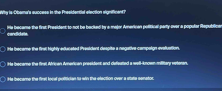 Why is Obama's success in the Presidential election significant?
He became the first President to not be backed by a major American political party over a popular Republicar
candidate.
He became the first highly educated President despite a negative campaign evaluation.
He became the first African American president and defeated a well-known military veteran.
He became the first local politician to win the election over a state senator.