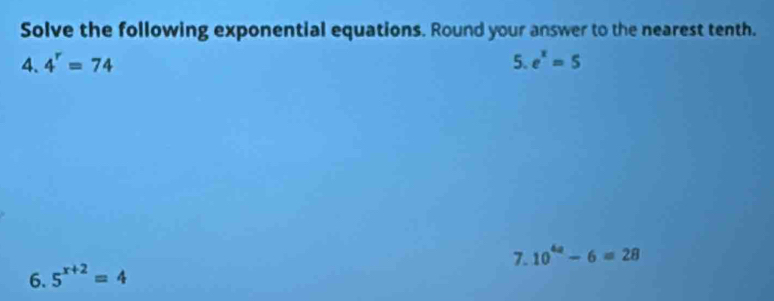 Solve the following exponential equations. Round your answer to the nearest tenth. 
4. 4^r=74 5. e^x=5
7. 10^(4a)-6=28
6. 5^(x+2)=4