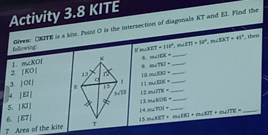 Activity 3.8 KITE
Given: UKITE is a kite. Point O is the intersection of diagonals KT and EI. Find the
following:
If m∠ XET=110°,m∠ ETI=50°,m∠ EXT=45° , then
B m∠ IEX= _
1. m∠ KOI
9. m∠ TKI= _
2 |KO|
10. m∠ EKI= _
3. |OI| 11. m∠ EIK= _
4. |EI| 12. m∠ ITK= _ 
5. |KI| 13. m∠ KOE= __ .
14. m∠ TOI=
6. |ET| 15. m∠ KET+m∠ EKI+m∠ KIT+m∠ ITE=
7. Area of the kite _.