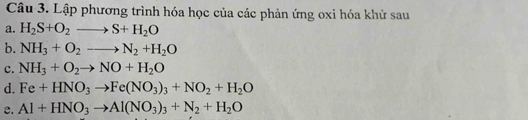 Lập phương trình hóa học của các phản ứng oxi hóa khử sau 
a. H_2S+O_2to S+H_2O
b. NH_3+O_2to N_2+H_2O
c. NH_3+O_2to NO+H_2O
d. Fe+HNO_3to Fe(NO_3)_3+NO_2+H_2O
e. Al+HNO_3to Al(NO_3)_3+N_2+H_2O