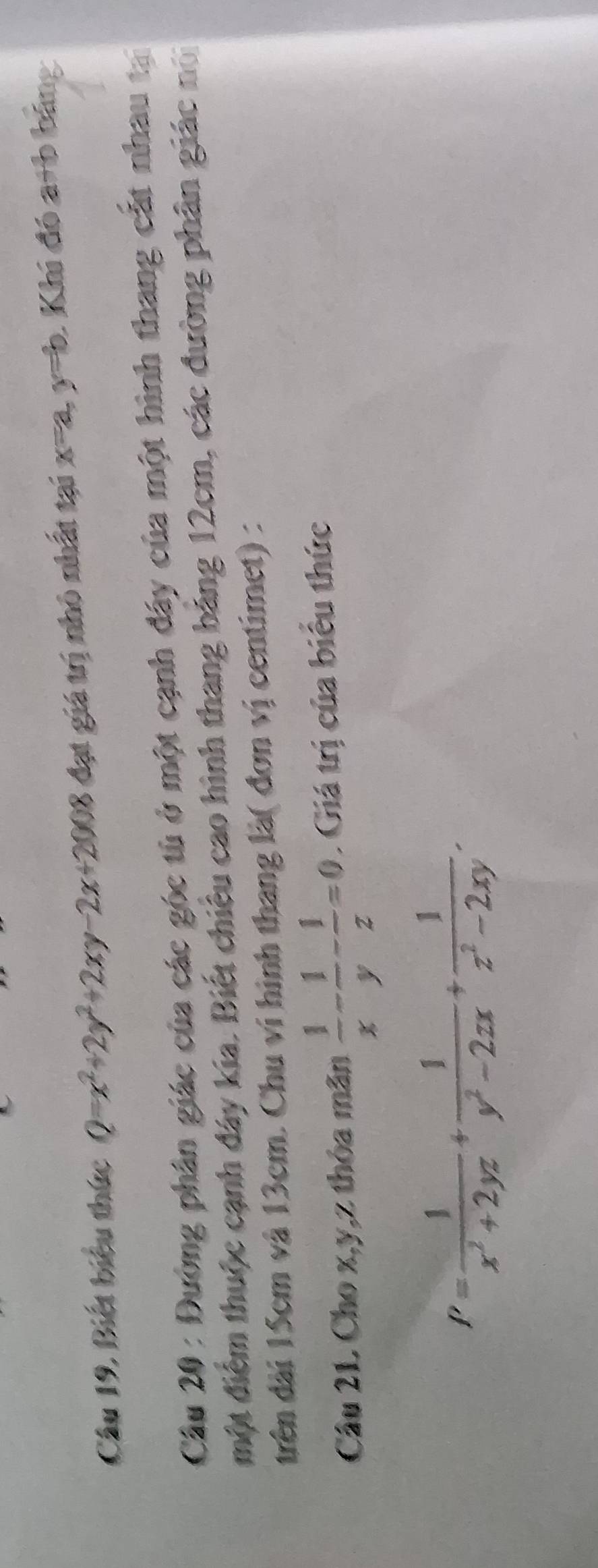 Câu 19, Biết biểu thức Q=x^2+2y^2+2xy-2x+2008 đạt giá trị nhỏ nhất tại x=a, y=b : Khi đó a+b bảng 
Cầu 20 : Đường phân giác của các góc tù ở một cạnh đây của một hình thang cất nhau tạ 
một điểm thuộc cạnh đây kia. Biết chiêu cao hình thang bảng 12cm, các đường phân giác nổ 
trên dài 15cm và 13cm. Chu ví hình thang là( đơn vị centimet) : 
Câu 21 Cho x, y, z thỏa mãn  1/x - 1/y - 1/z =0. Giá trị của biểu thức
P= 1/x^2+2yz + 1/y^2-2zx + 1/z^2-2xy .