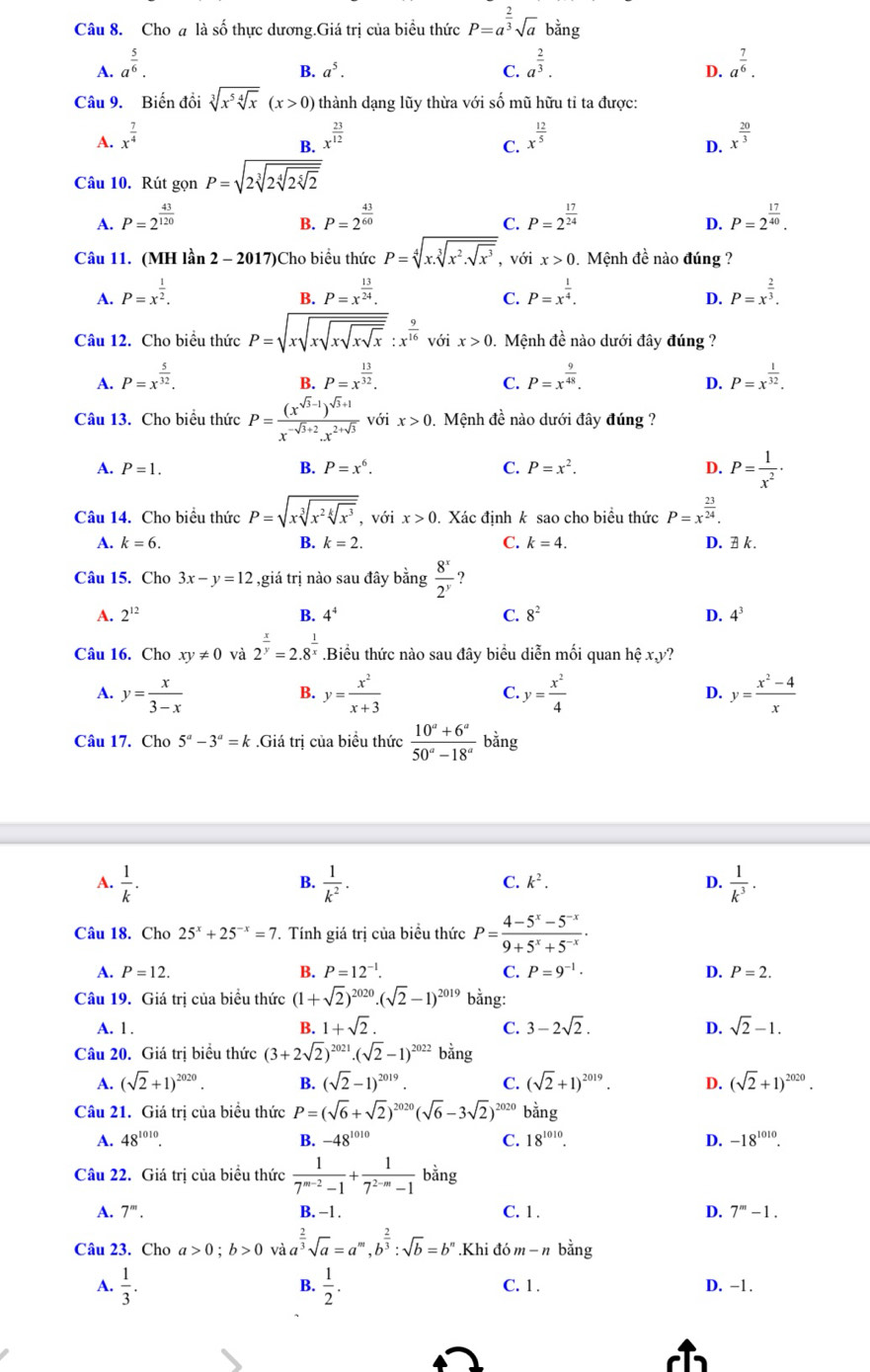 Cho a là số thực dương.Giá trị của biểu thức P=a^(frac 2)3sqrt(a) bằng
A. a^(frac 5)6. a^(frac 2)3. a^(frac 7)6.
B. a^5. C. D.
Câu 9. Biến đồi sqrt[3](x^5sqrt [4]x)(x>0) thành dạng lũy thừa với số mũ hữu tỉ ta được:
A. x^(frac 7)4 x^(frac 23)12 x^(frac 12)5 x^(frac 20)3
B.
C.
D.
Câu 10. Rút gọn P=sqrt(2sqrt [3]2sqrt [4]2sqrt [5]2)
A. P=2^(frac 43)120 P=2^(frac 43)60 P=2^(frac 17)24 P=2^(frac 17)40.
B.
C.
D.
Câu 11. (MH lần 2 - 2017)Cho biểu thức P=sqrt[4](x.sqrt [3]x^2.sqrt x^3) , với x>0 Mệnh đề nào đúng ?
A. P=x^(frac 1)2. P=x^(frac 13)24. P=x^(frac 1)4. P=x^(frac 2)3.
B.
C.
D.
Câu 12. Cho biểu thức P=sqrt(xsqrt xsqrt xsqrt x):x^(frac 9)16voix>0. Mệnh đề nào dưới đây đúng ?
A. P=x^(frac 5)32. P=x^(frac 13)32. P=x^(frac 9)48. P=x^(frac 1)32.
B.
C.
D.
Câu 13. Cho biểu thức P=frac (x^(sqrt(3)-1))^sqrt(3)+1x^(-sqrt(3)+2).x^(2+sqrt(3)) với x>0 0. Mệnh đề nào dưới đây đúng ?
A. P=1. B. P=x^6. C. P=x^2. D. P= 1/x^2 ·
Câu 14. Cho biểu thức P=sqrt(xsqrt [3]x^2sqrt [k]x^3) , với x>0 Xác định k sao cho biều thức P=x^(frac 23)24.
A. k=6. B. k=2. C. k=4. D. A k.
Câu 15. Cho 3x-y=12 2 giá trị nào sau đây bằng  8^x/2^y  ?
A. 2^(12) B. 4^4 C. 8^2 D. 4^3
Câu 16. Cho xy!= 0 và 2^(frac x)y=2.8^(frac 1)x.Biểu thức nào sau đây biểu diễn mối quan hệ x,y?
A. y= x/3-x  y= x^2/x+3  y= x^2/4  y= (x^2-4)/x 
B.
C.
D.
Câu 17. Cho 5^a-3^a=k.Giá trị của biểu thức  (10^a+6^a)/50^a-18^a  bằng
A.  1/k .  1/k^2 .  1/k^3 .
B.
C. k^2. D.
Câu 18. Cho 25^x+25^(-x)=7 7. Tính giá trị của biểu thức P= (4-5^x-5^(-x))/9+5^x+5^(-x) .
A. P=12. B. P=12^(-1). C. P=9^(-1)· D. P=2.
Câu 19. Giá trị của biểu thức (1+sqrt(2))^2020.(sqrt(2)-1)^2019 bằng:
A. 1 .
B. 1+sqrt(2). C. 3-2sqrt(2). D. sqrt(2)-1.
Câu 20. Giá trị biểu thức (3+2sqrt(2))^2021.(sqrt(2)-1)^2022 bằng
A. (sqrt(2)+1)^2020. B. (sqrt(2)-1)^2019. C. (sqrt(2)+1)^2019. D. (sqrt(2)+1)^2020.
Câu 21. Giá tri của biểu thức P=(sqrt(6)+sqrt(2))^2020(sqrt(6)-3sqrt(2)) 2020 bằng
A. 48^(1010). B. -48^(1010) C. 18^(1010). D. -18^(1010).
Câu 22. Giá trị của biểu thức  1/7^(m-2)-1 + 1/7^(2-m)-1  bằng
A. 7^m. B. −1 . C. 1. D. 7^m-1.
Câu 23. Cho a>0;b>0 và a^(frac 2)3sqrt(a)=a^m,b^(frac 2)3:sqrt(b)=b^n.Khi đó m-n bằng
B.
A.  1/3 .  1/2 . C. 1 . D. -1.