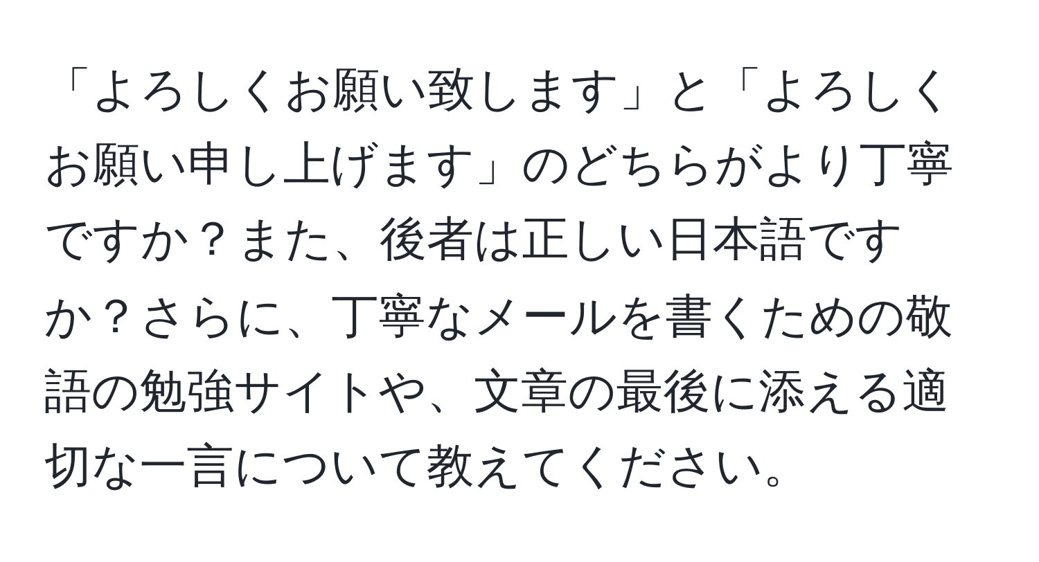 「よろしくお願い致します」と「よろしくお願い申し上げます」のどちらがより丁寧ですか？また、後者は正しい日本語ですか？さらに、丁寧なメールを書くための敬語の勉強サイトや、文章の最後に添える適切な一言について教えてください。