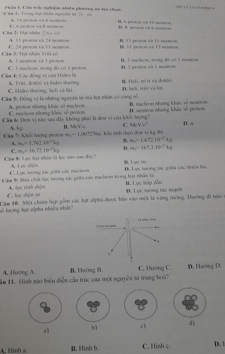VAT L9 12 CHLCNG 4
Phân 1. Câu trắc nghiệm nhiều phương ăn lựa chọn:
Că 1: Trong hạt nhân nguyên tử 2c có
A. 14 proton và 6 neutron. B. 6 proton và 14 neutron
C. 6 proton và 8 neutron. D. & proton và 6 neutron.
Câu 2: Hạt nhân frac 3611endarray  *Na có
A. 11 proton và 24 neutron. B. 13 proton và 11 neutron.
C. 24 proton và 11 ngutron D. 11 proton và 13 neutron.
Câu 3: Hạt nhân Triti có
A. 3 neutron và 1 proton. B, 3 nucleon, trong đô có 1 neutron
C. 3 nucleon, trong đó có 1 proton. D. 3 proton và 1 neutron.
* Câu 4: Các đồng vị của Hidro là
A. Triti, đotêri và hidro thường. B. Heli, tri tỉ và đotêri.
C. Hidro thường, heli và liti. D. heli, triti và liti.
Câu 5: Đồng vị là những nguyên tử mà hạt nhân có cùng số
A. proton nhưng khác số nucleon. B. nucleon những khác số neutron.
C. nucleon nhưng khác số proton. D. neutron nhưng khác số proton.
Câu 6: Đơn vị nào sau đây không phải là đơn vị của khổi lượng? D. u.
A. kg. B. McV/c. C. MeV/c^2
Câu 7: Khối lượng proton m_p=1,007276u. Khi tính theo đơn vị kg thi
A. m_p=1,762.10^(-27)kg.
B. m_p=1,672.10^(-27)kg
C. m_p=16.72.10^(-27)kg.
D. m_0=167,2.10^(-27)kg
Câu 8: Lực hạt nhân là lực nào sau đây?
A. Lực điện. B. Lực từ.
C. Lực tương tác giữa các nucleon. D. Lực tương tác giữa các thiên hà.
Câu 9: Bản chất lực tương tác giữa các nucleon trong hạt nhân là
A. lực tĩnh điện. B. Lực hấp dẫn
C. lực điện tử. D. Lực tương tác mạnh
Câu 10. Một chùm hẹp gồm các hạt alpha được bắn vào một lá vàng mông. Hướng đi nào 9
số lượng hạt alpha nhiều nhất?
A. Hướng A. B. Hướng B. C. Hướng C. D. Hướng D.
ầu 11. Hình nào biểu diễn cầu trúc của một nguyên tử trung hoà?
a] b] c) d)
A. Hinh a. B. Hinh b. C. Hình c. D. l