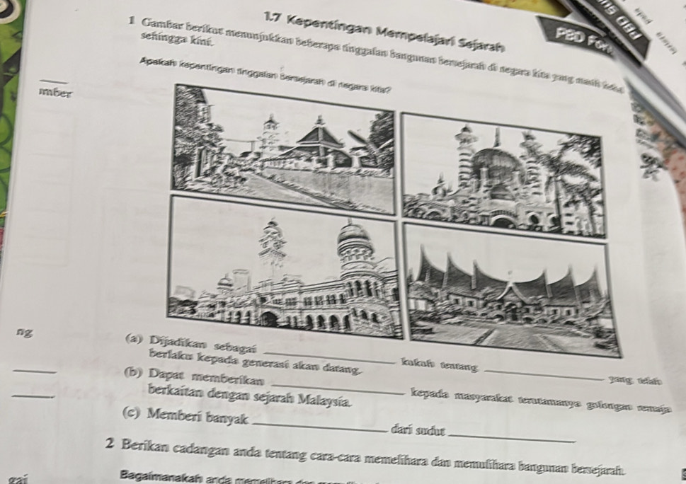 1.7 Kepentíngan Mempelajari Sejarah 
sehingga kini. 
PBD For 
1 Cambar berikut menunjukkan beberapo únggalan bangunan berejarah de segara kit 
Apakah kepentingan tnggala 
mber 
ng 
_ 
(a) Dijadikan sebagaíalo tenting 
berlaku kepada generasí akan datang. yáng tháo 
_ 
(b) Dapat memberikan _kepado masyarkas tentamanyo golongio amajo 
berkaitan dengan sejarah Malaysía. 
_ 
(c) Memberi banyak _darí sudut 
2 Berikan cadangan anda tentang cara-cara memelihara dan memulihara bangunan bersejarah. 
Bagaimanakah anda memelihan