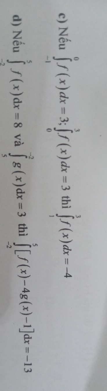 Nếu ∈tlimits _(-1)^0f(x)dx=3; ∈tlimits _0^3f(x)dx=3 thì ∈tlimits _1^3f(x)dx=-4
d) Nếu ∈tlimits _(-2)^5f(x)dx=8 và ∈tlimits _5^(-2)g(x)dx=3 thì ∈tlimits _(-2)^5[f(x)-4g(x)-1]dx=-13