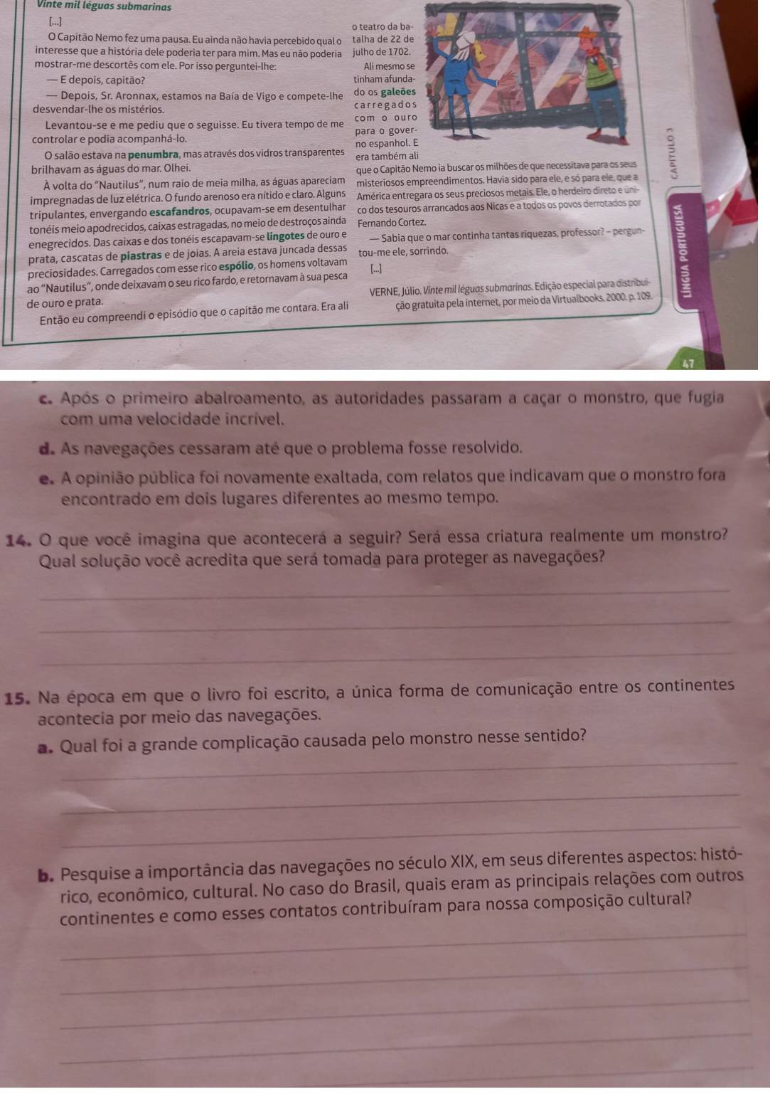 Vinte mil léguas submarinas
[...]
o teatro da ba
O Capitão Nemo fez uma pausa. Eu ainda não havia percebido qual o talha de 22 d
interesse que a história dele poderia ter para mim. Mas eu não poderia julho de 1702.
mostrar-me descortês com ele. Por isso perguntei-lhe: Ali mesmo s
— E depois, capitão? tinham afund
— Depois, Sr. Aronnax, estamos na Baía de Vigo e compete-lhe do os galeõe
desvendar-lhe os mistérios. carregado
Levantou-se e me pediu que o seguisse. Eu tivera tempo de me com o our
controlar e podía acompanhá-lo. para o gove
no espanhol.
O salão estava na penumbra, mas através dos vidros transparentes era também 
brilhavam as águas do mar. Olhei. que o Capitão Nemo ia buscar os milhões de que necessitava para os seus
À volta do “Nautilus”, num raio de meia milha, as águas apareciam misteriosos empreendimentos. Havia sido para ele, e só para ele, que a
impregnadas de luz elétrica. O fundo arenoso era nítido e claro. Alguns América entregara os seus preciosos metais. Ele, o herdeiro direto e úni-
tripulantes, envergando escafandros, ocupavam-se em desentulhar co dos tesouros arrancados aos Nicas e a todos os povos derrotados por
tonéis meio apodrecidos, caixas estragadas, no meio de destroços ainda Fernando Cortez.
enegrecidos. Das caixas e dos tonéis escapavam-se lingotes de ouro e — Sabia que o mar continha tantas riquezas, professor? - pergun-
prata, cascatas de piastras e de joias. A areia estava juncada dessas tou-me ele, sorrindo.
preciosidades. Carregados com esse rico espólio, os homens voltavam
ao "Nautilus”, onde deixavam o seu rico fardo, e retornavam à sua pesca [...]
de ouro e prata.  VERNE, Júlio. Vinte mil léguas submarinas. Edição especial para distribui
Então eu compreendi o episódio que o capitão me contara. Era ali ção gratuita pela internet, por meio da Virtualbooks. 2000. p. 109.
c Após o primeiro abalroamento, as autoridades passaram a caçar o monstro, que fugia
com uma velocidade incrível.
d As navegações cessaram até que o problema fosse resolvido.
e. A opinião pública foi novamente exaltada, com relatos que indicavam que o monstro fora
encontrado em dois lugares diferentes ao mesmo tempo.
14. O que você imagina que acontecerá a seguir? Será essa criatura realmente um monstro?
Qual solução você acredita que será tomada para proteger as navegações?
_
_
_
15. Na época em que o livro foi escrito, a única forma de comunicação entre os continentes
acontecia por meio das navegações.
_
a Qual foi a grande complicação causada pelo monstro nesse sentido?
_
_
D. Pesquise a importância das navegações no século XIX, em seus diferentes aspectos: histó-
rico, econômico, cultural. No caso do Brasil, quais eram as principais relações com outros
_
continentes e como esses contatos contribuíram para nossa composição cultural?
_
_
_
_