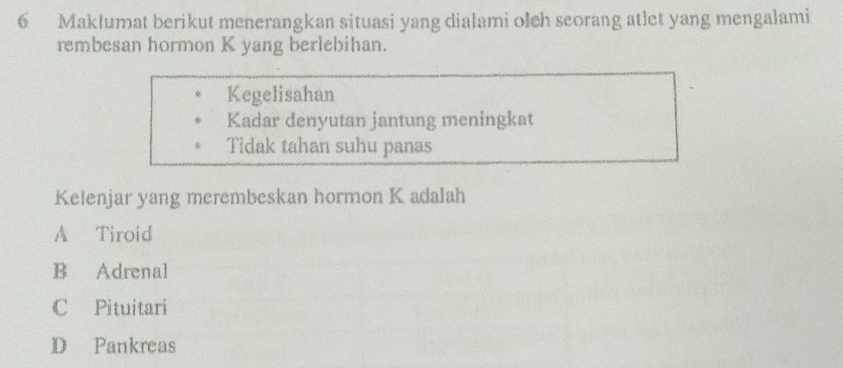 Maklumat berikut menerangkan situasi yang dialami olch seorang atlet yang mengalami
rembesan hormon K yang berlebihan.
Kegelisahan
Kadar denyutan jantung meningkat
Tidak tahan suhu panas
Kelenjar yang merembeskan hormon K adalah
A Tiroid
B Adrenal
C Pituitari
D Pankreas