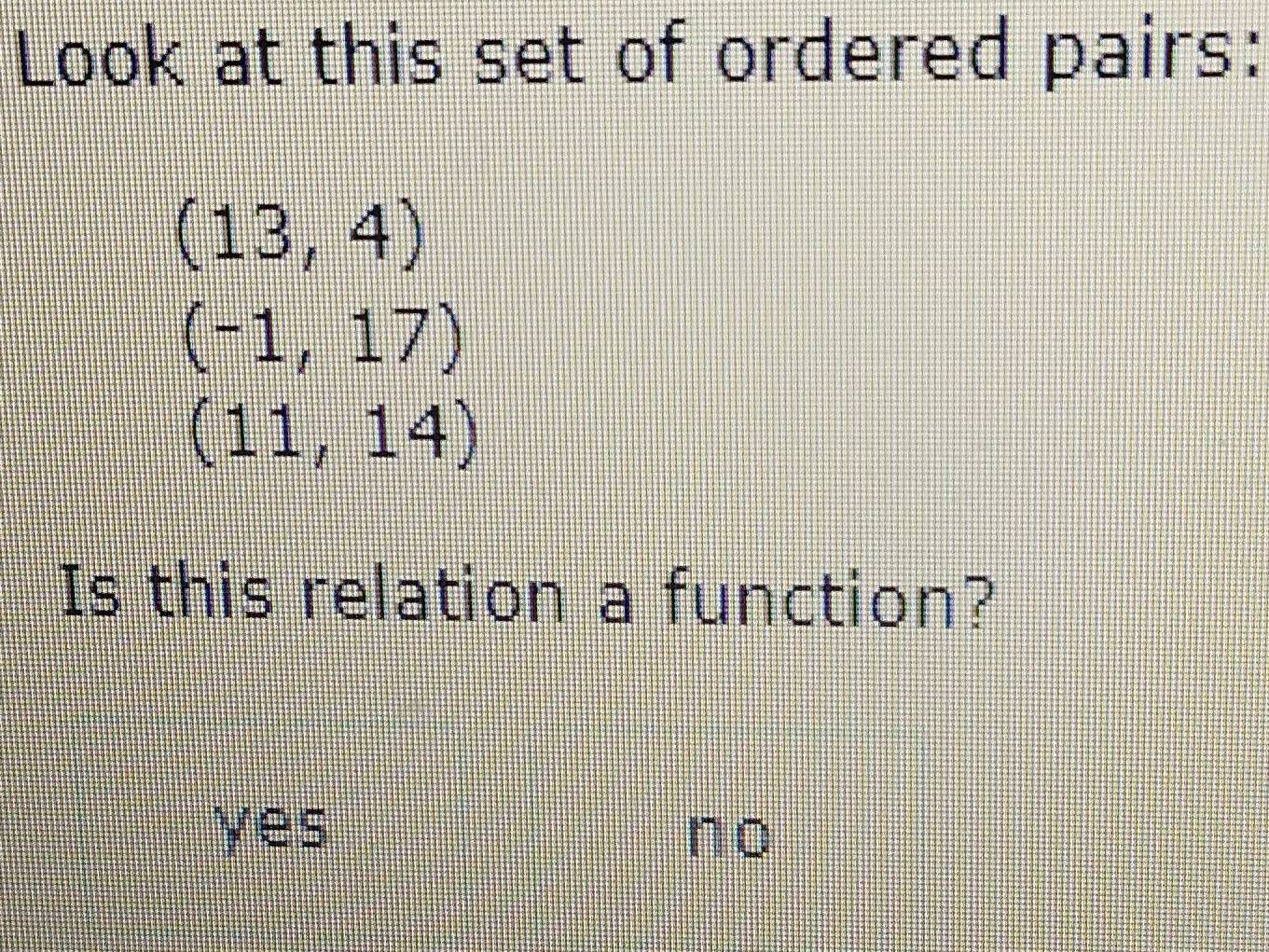 Look at this set of ordered pairs:
(13,4)
(-1,17)
(11,14)
Is this relation a function?
yes no