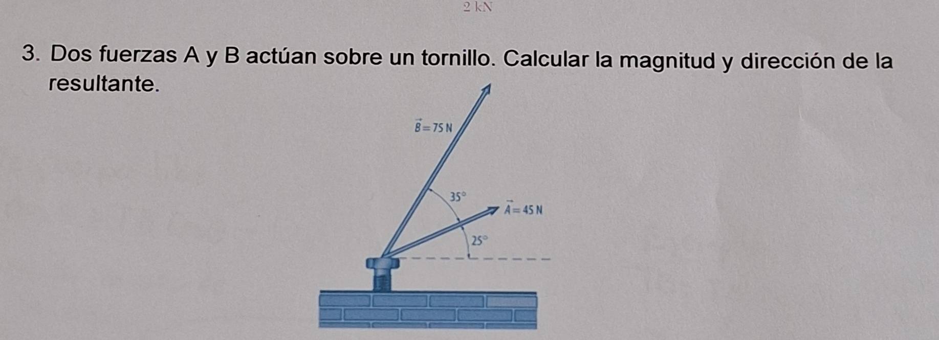 kN 
3. Dos fuerzas A y B actúan sobre un tornillo. Calcular la magnitud y dirección de la 
resultante.
vector B=75N
35°
vector A=45N
25°
a