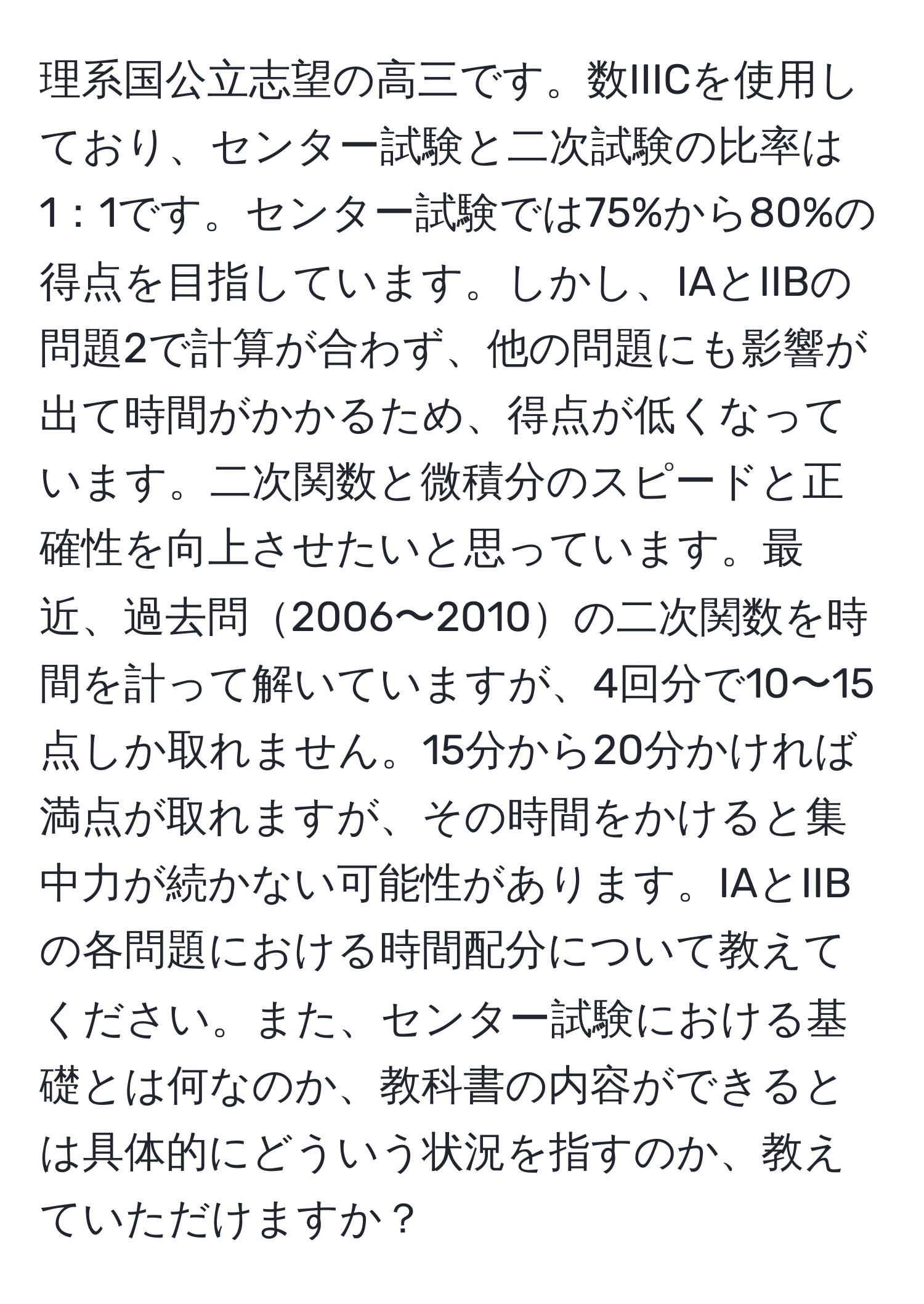 理系国公立志望の高三です。数IIICを使用しており、センター試験と二次試験の比率は1：1です。センター試験では75%から80%の得点を目指しています。しかし、IAとIIBの問題2で計算が合わず、他の問題にも影響が出て時間がかかるため、得点が低くなっています。二次関数と微積分のスピードと正確性を向上させたいと思っています。最近、過去問2006〜2010の二次関数を時間を計って解いていますが、4回分で10〜15点しか取れません。15分から20分かければ満点が取れますが、その時間をかけると集中力が続かない可能性があります。IAとIIBの各問題における時間配分について教えてください。また、センター試験における基礎とは何なのか、教科書の内容ができるとは具体的にどういう状況を指すのか、教えていただけますか？