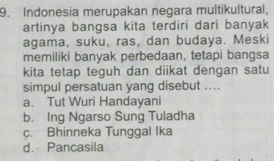 Indonesia merupakan negara multikultural,
artinya bangsa kita terdiri dari banyak
agama, suku, ras, dan budaya. Meski
memiliki banyak perbedaan, tetapi bangsa
kita tetap teguh dan diikat dengan satu
simpul persatuan yang disebut ....
a. Tut Wuri Handayani
b. Ing Ngarso Sung Tuladha
c. Bhinneka Tunggal Ika
d. Pancasila