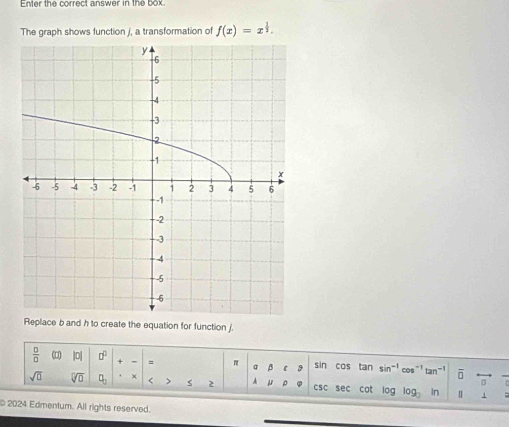 Enter the correct answer in the box. 
The graph shows function j, a transformation of f(x)=x^(frac 1)2. 
Replace b and h to create the equation for function j. 
 □ /□   (0) |0| □^(□) + = cos tan sin^(-1)cos^(-1)tan^(-1) overline □ 
π a β ε 9 sin 
2
sqrt(□ ) sqrt[□](□ ) □ _□  × < A μ ρ  φ CSC sec cot log log _□  in [] 1 a 
2024 Edmentum. All rights reserved.