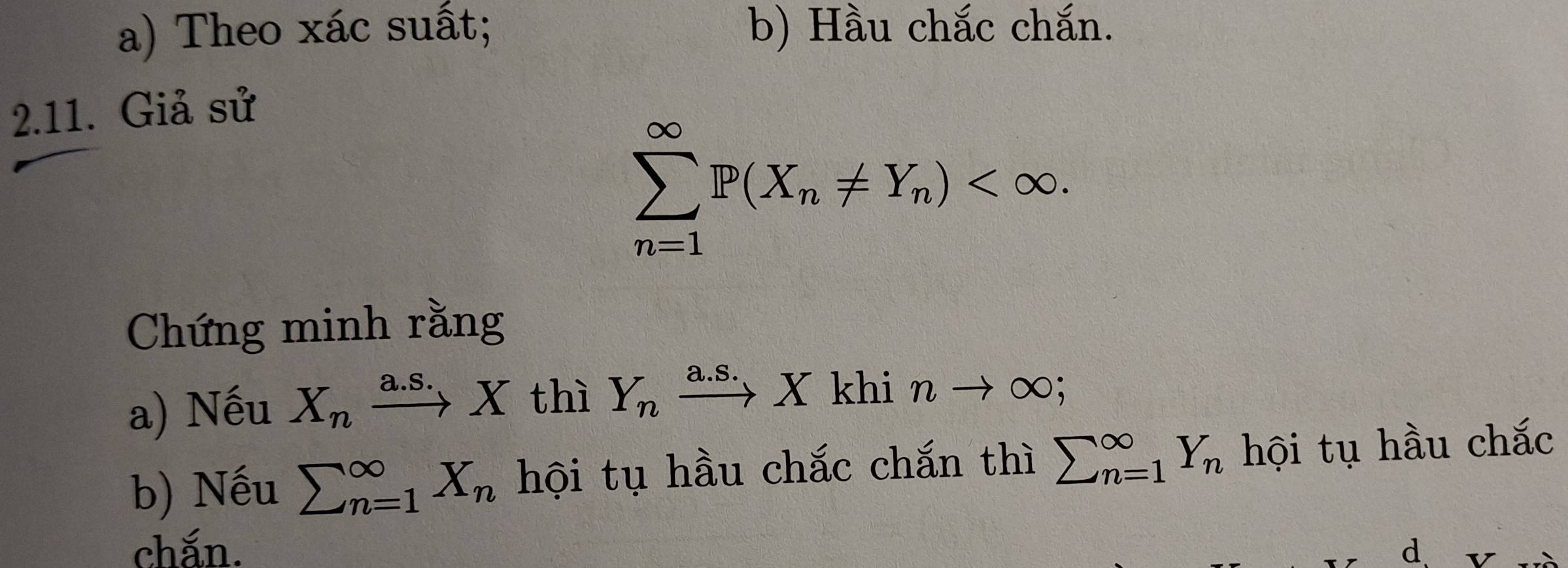 Theo xác suất; b) Hầu chắc chắn. 
2.11. Giả sử
sumlimits _(n=1)^(∈fty)P(X_n!= Y_n) . 
Chứng minh rằng 
a) Nếu X_nxrightarrow a.S.X thì Y_nxrightarrow a.S.Xkhinto ∈fty
b) Nếu sumlimits (_n=1)^(∈fty)X_n hội tụ hầu chắc chắn thì sumlimits (_n=1)^(∈fty)Y_n hội tụ hầu chắc 
chắn. d v