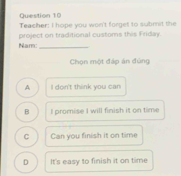 Teacher: I hope you won't forget to submit the
project on traditional customs this Friday.
Nam:_
Chọn một đáp án đúng
A I don't think you can
B I promise I will finish it on time
C Can you finish it on time
D It's easy to finish it on time