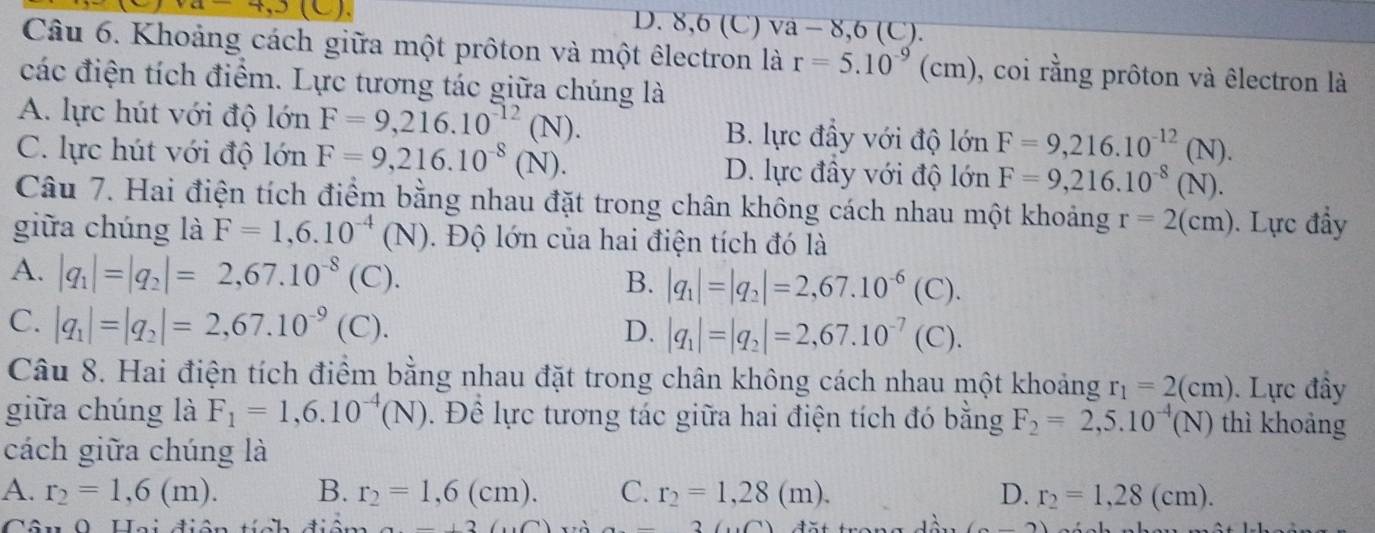 a 7.3
D. 8,6 (C) va - 8,6 (C).
Câu 6. Khoảng cách giữa một prôton và một êlectron là r=5.10^(-9) (cm) ), coi rằng prôton và êlectron là
các điện tích điểm. Lực tương tác giữa chúng là
A. lực hút với độ lớn F=9,216.10^(-12)(N). B. lực đầy với độ lớn F=9,216.10^(-12)(N).
C. lực hút với độ lớn F=9,216.10^(-8)(N). D. lực đây với độ lớn F=9,216.10^(-8)(N).
Câu 7. Hai điện tích điểm bằng nhau đặt trong chân không cách nhau một khoảng r=2(cm). Lực đầy
giữa chúng là F=1,6.10^(-4)(N) Đ.  Độ lớn của hai điện tích đó là
A. |q_1|=|q_2|=2,67.10^(-8) (C). B. |q_1|=|q_2|=2,67.10^(-6)(C).
C. |q_1|=|q_2|=2,67.10^(-9)
1 (C). D. |q_1|=|q_2|=2,67.10^(-7)(C).
Câu 8. Hai điện tích điểm bằng nhau đặt trong chân không cách nhau một khoảng r_1=2(cm). Lực đây
giữa chúng là F_1=1,6.10^(-4)(N). Đề lực tương tác giữa hai điện tích đó bằng F_2=2,5.10^(-4)(N) thì khoảng
cách giữa chúng là
A. r_2=1,6(m). B. r_2=1,6(cm). C. r_2=1,28(m). D. r_2=1,28(cm).
Câu 0 Hai điện tích điệm a-(2(6) a-3((10) (-2)