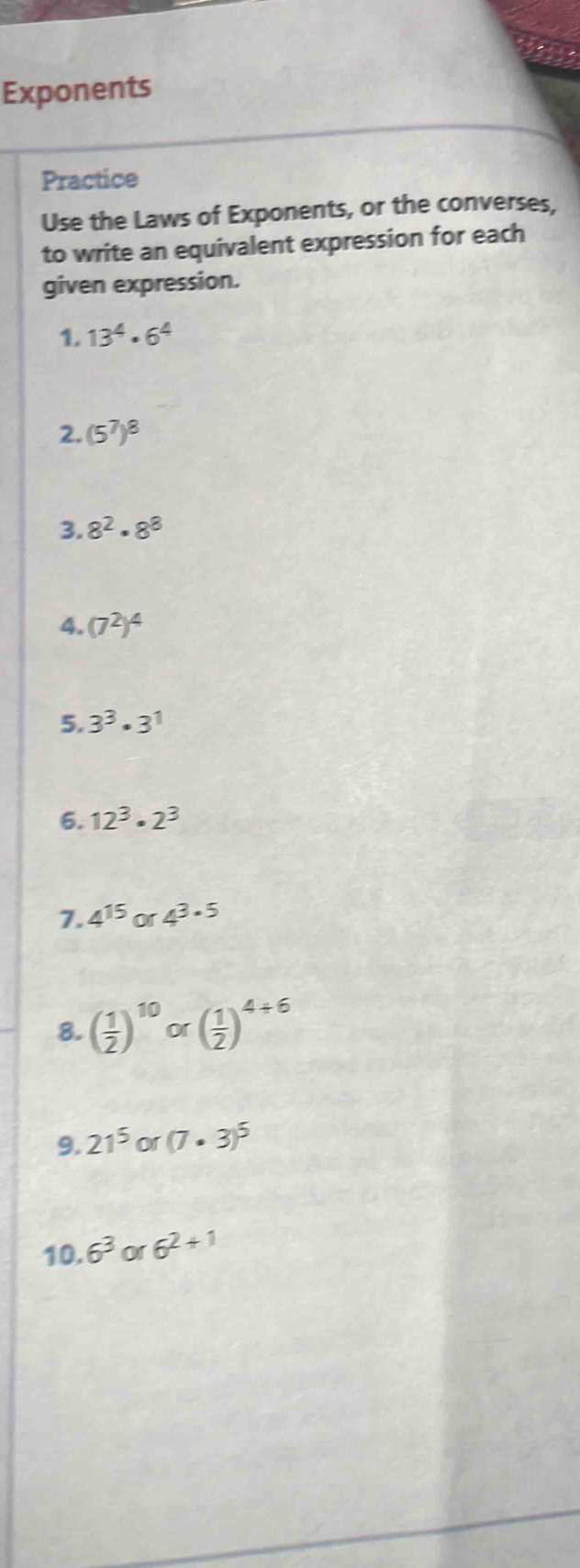 Exponents 
Practice 
Use the Laws of Exponents, or the converses, 
to write an equivalent expression for each 
given expression. 
1. 13^4· 6^4
2. (5^7)^8
3. 8^2· 8^8
4. (7^2)^4
5. 3^3· 3^1
6. 12^3· 2^3
7. 4^(15) or 4^(3· 5)
8. ( 1/2 )^10or( 1/2 )^4+6
9. 21^5or(7· 3)^5
10.6^3 or6^(2+1)