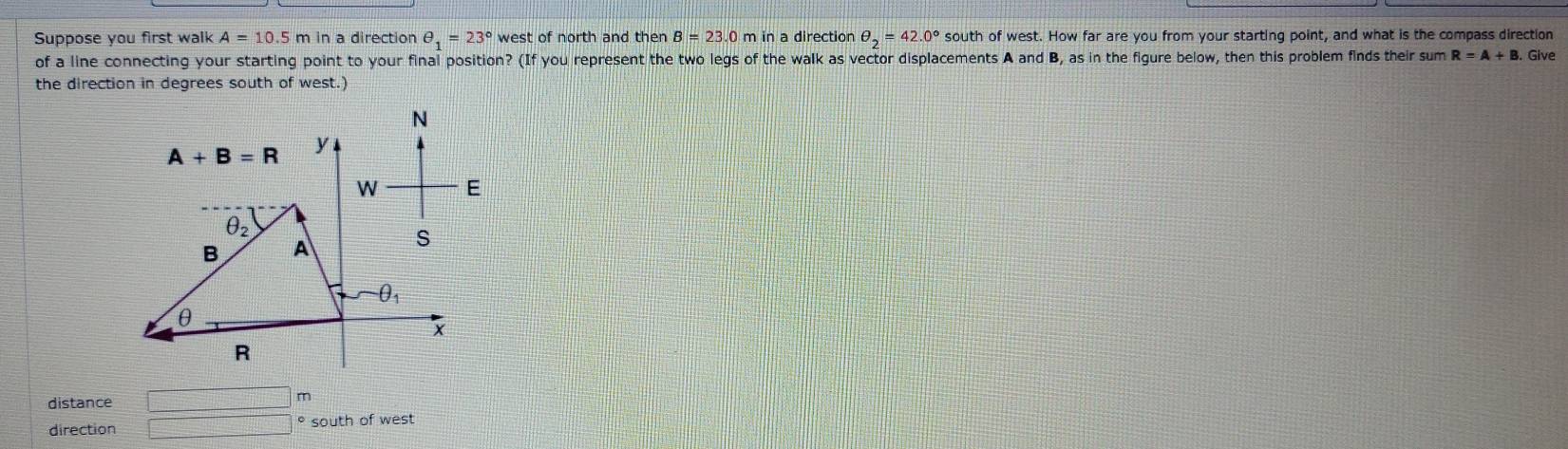 Suppose you first walk A=10.5 m in a direction θ _1=23° west of north and then B=23.0 in a directior θ _2=42.0° south of west. How far are you from your starting point, and what is the compass direction 
of a line connecting your starting point to your final position? (If you represent the two legs of the walk as vector displacements A and B, as in the figure below, then this problem finds their sum R=A+B Give 
the direction in degrees south of west.)
N
A+B=R y
W E
θ _2
B A
s
θ _1
θ
x
R
distance □ m
direction □ south of west