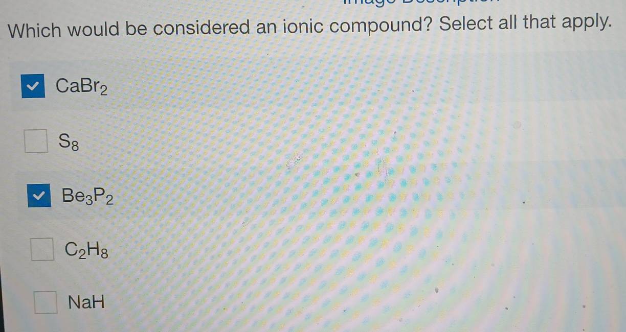 Which would be considered an ionic compound? Select all that apply.
CaBr_2
S_8
Be_3P_2
C_2H_8
□ NaH