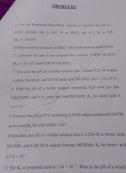 PROBLEMS 
1/ 
a. Use the Henderson-Hasselbalch equation to calculate the pH of a 
buffer solution that is 0.45 M in NH₄Cl and 0.15 M in NH_3
(K_b=1.8^*10^(-5))
(b) How would you prepare an NH_4Cl/NH buffer that has a pH of 9.00? 
2/ Calculate the pH of the solution that contains 0.500 M HC_2H_3O_2
(K_a=1.8* 10^(-5)) and 0.200MNaC_2H_3O_2. 
3/ Calculate the pH of a buffer solution that contains 0.25 M sodium 
acetate, NaC_2H_3O_2 , and 0.35 M acetic acid, HC_2H_3O_2(Ka=1.8* 10-5). 
4/ Find the pH of a buffer solution containing 0.20 mole per litre
CH_3COONa a and 0.15 mole per litre CH_3COOH.K_a for acetic acid is
1.8* 10^(-5). 
5/ Estimate the pH at 25°C containing 0.10 M sodium acetate and 0.03 M
acetic acid pK_a for CH_3COOH=4.57. 
6/ Calculate the pH of a buffer solution that is 0.250 M in formic acid, 
HCOOH, and 0.100 M in sodium formate, HCOONa. K_a for formic acid 
is 1.8* 10^(-4). 
7/ The K_a of propionic acid is 1.34* 10^(-5). What is the pH of a solutic