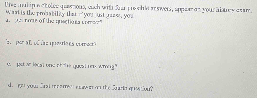 Five multiple choice questions, each with four possible answers, appear on your history exam. 
What is the probability that if you just guess, you 
a. get none of the questions correct? 
b. get all of the questions correct? 
c. get at least one of the questions wrong? 
d. get your first incorrect answer on the fourth question?