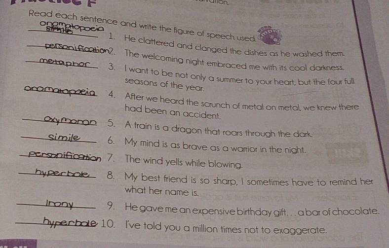 ution 
Read each sentence and write the figure of speech used. 
onamak 
_1. He clattered and clanged the dishes as he washed them. 
_2. The welcoming night embraced me with its cool darkness. 
a 
_ 
3. I want to be not only a summer to your heart, but the four full 
seasons of the year. 
4. After we heard the scrunch of metal on metal, we knew there 
_ 
had been an accident. 
_ 
5. A train is a dragon that roars through the dark. 
_ 
6. My mind is as brave as a warrior in the night. 
_ 
7. The wind yells while blowing. 
8. My best friend is so sharp, I sometimes have to remind her 
what her name is. 
_ 
9. He gave me an expensive birthday gift. . . a bar of chocolate. 
_ 10. I've told you a million times not to exaggerate.