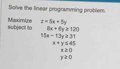 Solve the linear programming problem. 
Maximize z=5x+5y
subject to 8x+6y≥ 120
15x-13y≥ 31
x+y≤ 45
x≥ 0
y≥ 0