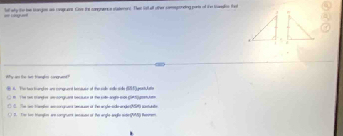 as conguet Tell why the twe stangles are congruent. Give the congruence statement. Then list all other comsponding parts of the traingles that
Why ass the two tranglies congruent?
A. The two-trangles are congruent because of the side-side-side (SSS) postulate
B. The two triangles are congruent because of the side-angle-side (SASI) postulate
C. The tiwe triangles are congruent because of the angle-side-angle (ASA) postulate.
l D. The two trangles are congruent because of the angle-angle-side (AAS) theorem.