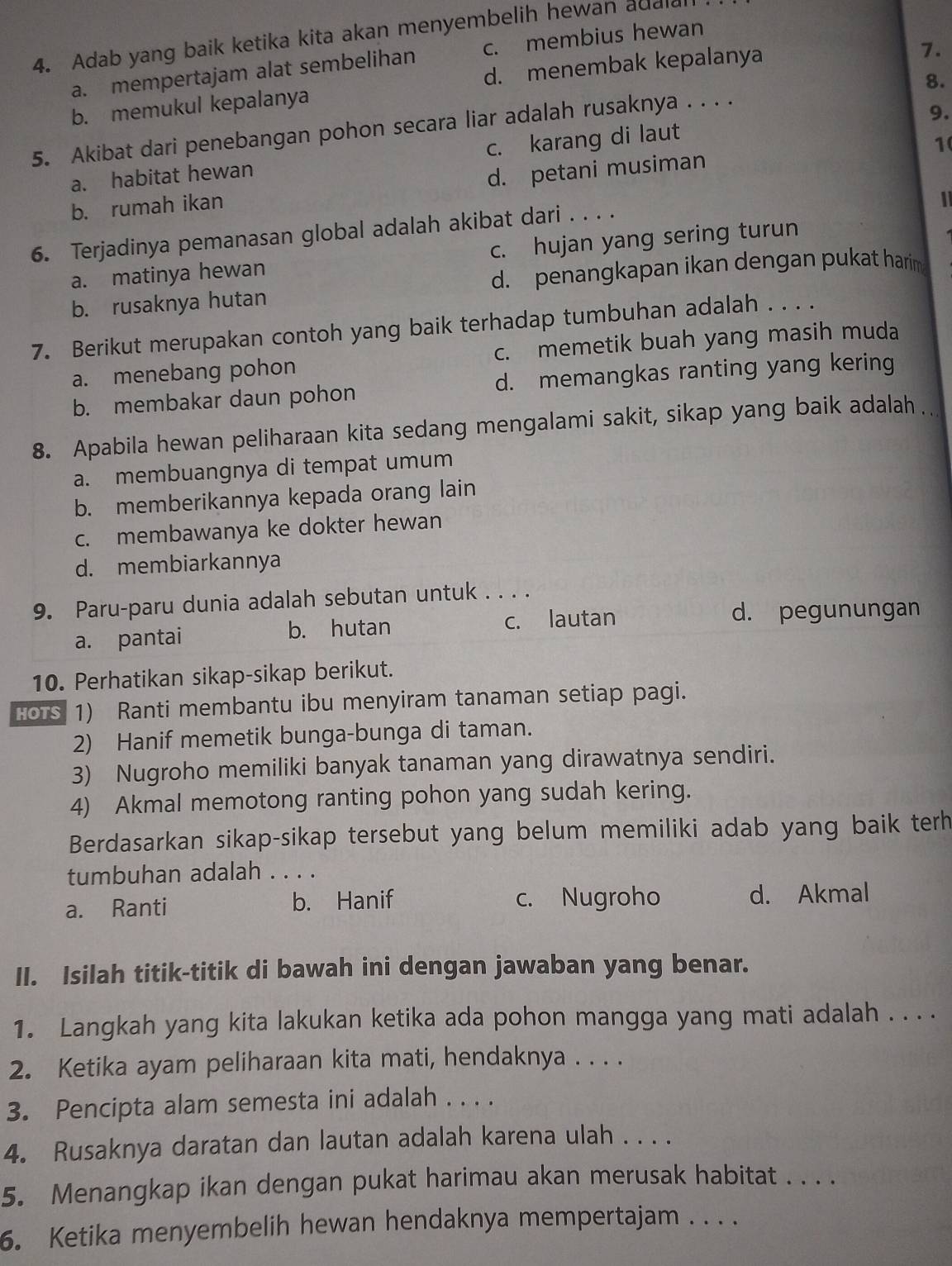 Adab yang baik ketika kita akan menyembelih hewan adalal
a. mempertajam alat sembelihan c. membius hewan
b. memukul kepalanya d. menembak kepalanya
7.
9.
5. Akibat dari penebangan pohon secara liar adalah rusaknya . . . . 8.
a. habitat hewan c. karang di laut
b. rumah ikan d. petani musiman 1
6. Terjadinya pemanasan global adalah akibat dari . . . .
a. matinya hewan c. hujan yang sering turun
d. penangkapan ikan dengan pukat harima
b. rusaknya hutan
7. Berikut merupakan contoh yang baik terhadap tumbuhan adalah . . . .
a. menebang pohon c. memetik buah yang masih muda
b. membakar daun pohon d. memangkas ranting yang kering
8. Apabila hewan peliharaan kita sedang mengalami sakit, sikap yang baik adalah
a. membuangnya di tempat umum
b. memberikannya kepada orang lain
c. membawanya ke dokter hewan
d. membiarkannya
9. Paru-paru dunia adalah sebutan untuk . . . .
a. pantai b. hutan c. lautan d. pegunungan
10. Perhatikan sikap-sikap berikut.
HOTS 1) Ranti membantu ibu menyiram tanaman setiap pagi.
2) Hanif memetik bunga-bunga di taman.
3) Nugroho memiliki banyak tanaman yang dirawatnya sendiri.
4) Akmal memotong ranting pohon yang sudah kering.
Berdasarkan sikap-sikap tersebut yang belum memiliki adab yang baik terh
tumbuhan adalah . . . .
a. Ranti b. Hanif c. Nugroho d. Akmal
II. Isilah titik-titik di bawah ini dengan jawaban yang benar.
1. Langkah yang kita lakukan ketika ada pohon mangga yang mati adalah . . . .
2. Ketika ayam peliharaan kita mati, hendaknya . . . .
3. Pencipta alam semesta ini adalah . . . .
4. Rusaknya daratan dan lautan adalah karena ulah . . . .
5. Menangkap ikan dengan pukat harimau akan merusak habitat . . . .
6. Ketika menyembelih hewan hendaknya mempertajam . . . .