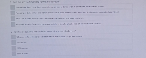 Para que serve a ferramenta Formulánio de Dados? 
Formulano de dados insere dados en un a linha e completa as demais autorraticamente com informações ou intervalo 
Formuláno de dalos forece uma maneira convenente de inserr ou exbir una linha completa de inforações em un a tabela ou intervalos 
formulano de dados esbe uma linha complsta de informacõões em uma tabela su interalo 
Formuláro de dados fomece uma maneia de controiar as fornulas apricadas no Excel, er uma tabela ou intervalo 
2 - O límite de cadastro através de ferramenta formulário de dados é? 
NSo ente lmãe, podem ser codastradas dadas ate a lmãs de obulas que o Escelponsuir 
25 Cadastres