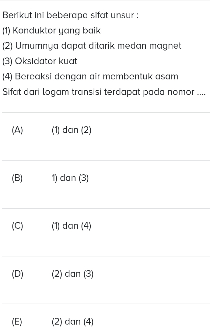 Berikut ini beberapa sifat unsur :
(1) Konduktor yang baik
(2) Umumnya dapat ditarik medan magnet
(3) Oksidator kuat
(4) Bereaksi dengan air membentuk asam
Sifat dari logam transisi terdapat pada nomor ....
(A) (1) dan (2)
(B) 1) dan (3)
(C) (1) dan (4)
(D) (2) dan (3)
(E) (2) dan (4)