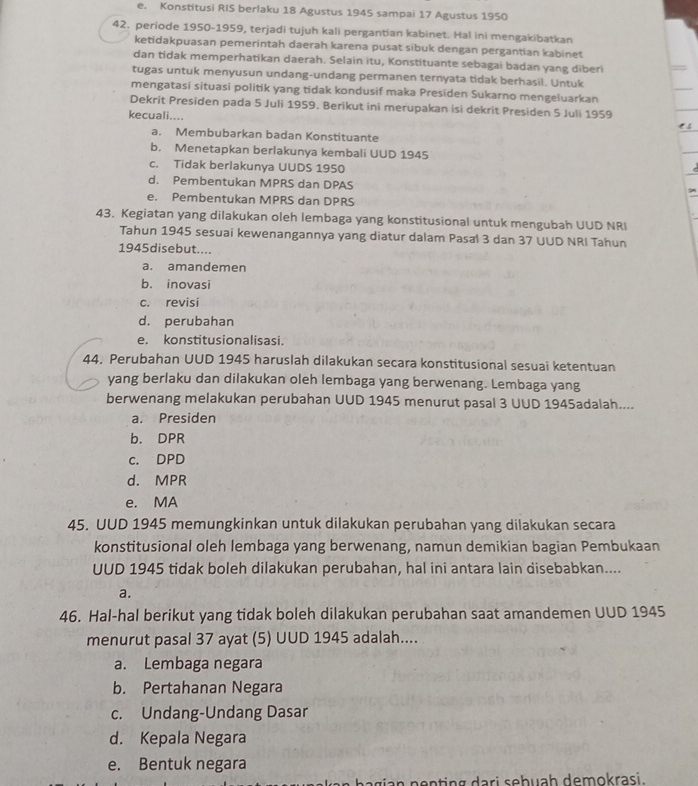 e. Konstitusi RIS berlaku 18 Agustus 1945 sampai 17 Agustus 1950
42. periode 1950-1959, terjadi tujuh kali pergantian kabinet. Hal ini mengakibatkan
ketidakpuasan pemerintah daerah karena pusat sibuk dengan pergantian kabinet
dan tidak memperhatikan daerah. Selain itu, Konstituante sebagai badan yang diber
tugas untuk menyusun undang-undang permanen ternyata tidak berhasil. Untuk
mengatasi situasi politik yang tidak kondusif maka Presiden Sukarno mengeluarkan
Dekrit Presiden pada 5 Juli 1959. Berikut ini merupakan isi dekrit Presiden S Juli 1959
kecuali....
a. Membubarkan badan Konstituante
b. Menetapkan berlakunya kembali UUD 1945
c. Tidak berlakunya UUDS 1950
d. Pembentukan MPRS dan DPAS
e. Pembentukan MPRS dan DPRS
43. Kegiatan yang dilakukan oleh lembaga yang konstitusional untuk mengubah UUD NRI
Tahun 1945 sesuai kewenangannya yang diatur dalam Pasal 3 dan 37 UUD NRI Tahun
1945disebut....
a. amandemen
b. inovasi
c. revisi
d. perubahan
e. konstitusionalisasi.
44. Perubahan UUD 1945 haruslah dilakukan secara konstitusional sesuai ketentuan
yang berlaku dan dilakukan oleh lembaga yang berwenang. Lembaga yang
berwenang melakukan perubahan UUD 1945 menurut pasal 3 UUD 1945adalah....
a. Presiden
b. DPR
c. DPD
d. MPR
e. MA
45. UUD 1945 memungkinkan untuk dilakukan perubahan yang dilakukan secara
konstitusional oleh lembaga yang berwenang, namun demikian bagian Pembukaan
UUD 1945 tidak boleh dilakukan perubahan, hal ini antara lain disebabkan....
a.
46. Hal-hal berikut yang tidak boleh dilakukan perubahan saat amandemen UUD 1945
menurut pasal 37 ayat (5) UUD 1945 adalah....
a. Lembaga negara
b. Pertahanan Negara
c. Undang-Undang Dasar
d. Kepala Negara
e. Bentuk negara
nenting dari sebuaḥ demokrasi.