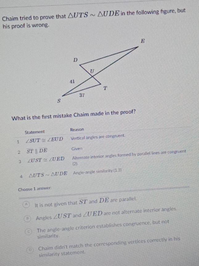 Chaim tried to prove that △ UTSsim △ UDE in the following figure, but
his proof is wrong.
What is the first mistake Chaim made in the proof?
Statement Reason
1 ∠ SUT≌ ∠ EUD Vertical angles are congruent.
2 overline STparallel overline DE Given
Alternate interior angles formed by parallel lines are congruent
3 ∠ UST≌ ∠ UED (2).
4 △ UTSsim △ UDE Angle-angle similarity (1,3)
Choose 1 answer
a It is not given that ST and DE are parallel.
Angles ∠ UST and ∠ UED are not alternate interior angles.
a The angle-angle criterion establishes congruence, but not
similarity
D Chaim didn't match the corresponding vertices correctly in his
similarity statement.