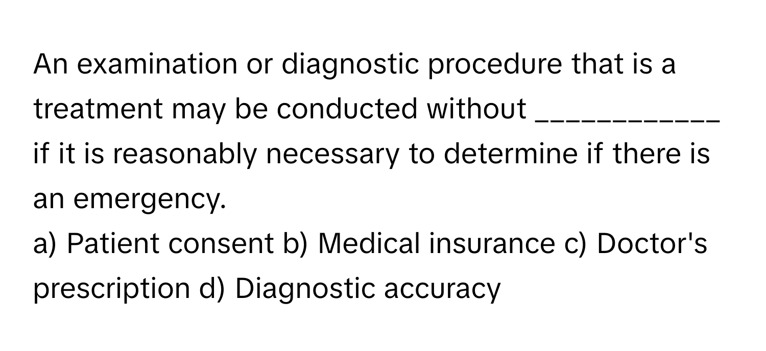 An examination or diagnostic procedure that is a treatment may be conducted without ____________ if it is reasonably necessary to determine if there is an emergency.

a) Patient consent b) Medical insurance c) Doctor's prescription d) Diagnostic accuracy