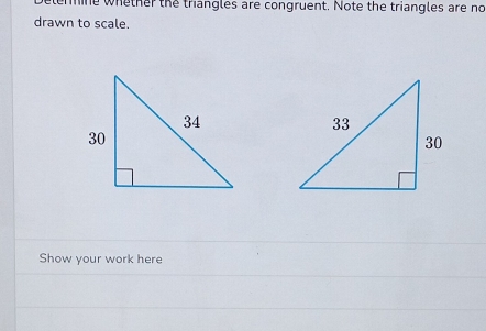 he whether the triangles are congruent. Note the triangles are no 
drawn to scale. 
Show your work here