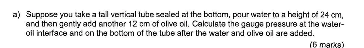 Suppose you take a tall vertical tube sealed at the bottom, pour water to a height of 24 cm, 
and then gently add another 12 cm of olive oil. Calculate the gauge pressure at the water- 
oil interface and on the bottom of the tube after the water and olive oil are added. 
(6 marks)