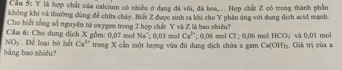 là hợp chất của calcium có nhiều ở dạng đá vôi, đá hoa,... Hợp chất Z có trong thành phần 
không khí và thường dùng đề chữa cháy. Biết Z được sinh ra khi cho Y phản ứng với dung dịch acid mạnh. 
Cho biết tổng số nguyên tử oxygen trong 2 hợp chất Y và Z là bao nhiêu? 
Câu 6: Cho dung dịch X gồm: 0 ,07 mol Na^+; 0, 0 3 mol Ca^(2+); 0,06 mol Cl˙; 0,06 mol HCO_3^(- và 0,01 mol
NO_3^- Để loại bỏ hết Ca^2+) trong X cần một lượng vừa đủ dung dịch chứa a gam Ca(OH)_2. Giá trị của a 
bằng bao nhiêu?