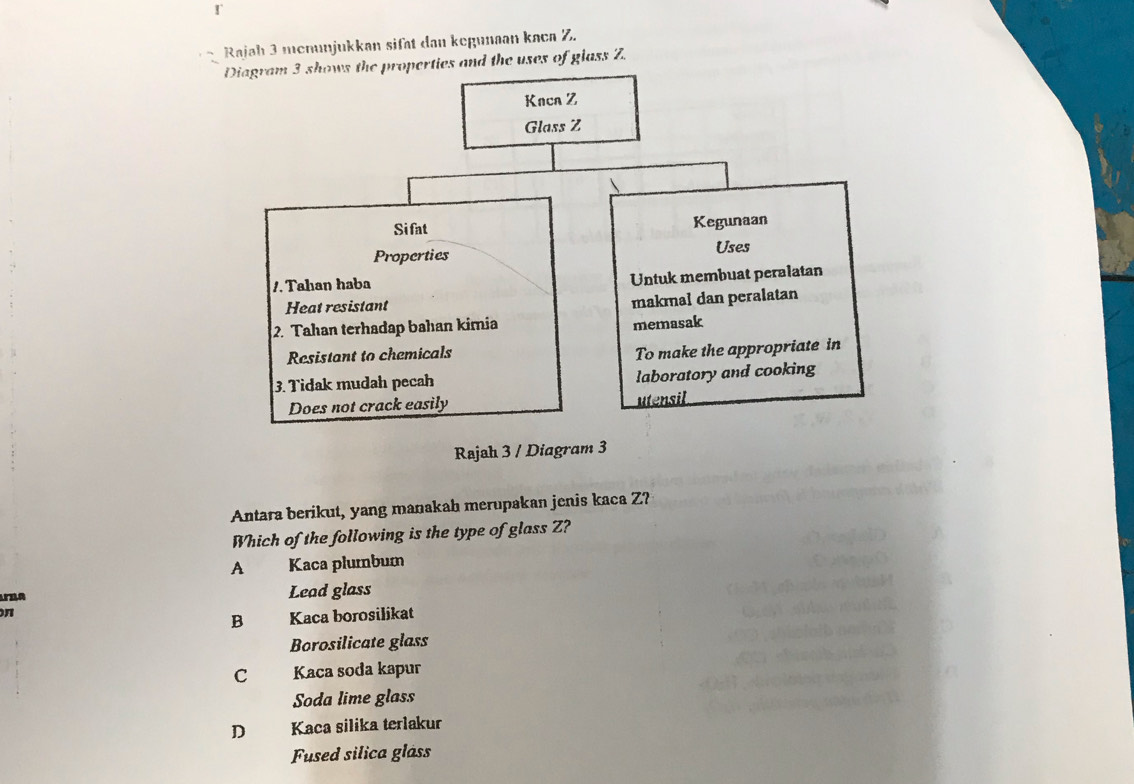 Rajah 3 menunjukkan sifät dan kegunaan kaca Z.
Diagram 3 shows the properties and the uses of glass Z.
Rajah 
Antara berikut, yang manakah merupakan jenis kaca Z?
Which of the following is the type of glass Z?
A Kaca plumbum
Aza Lead glass
n
B Kaca borosilikat
Borosilicate glass
C Kaca soda kapur
Soda lime glass
D Kaca silika terlakur
Fused silica glåss