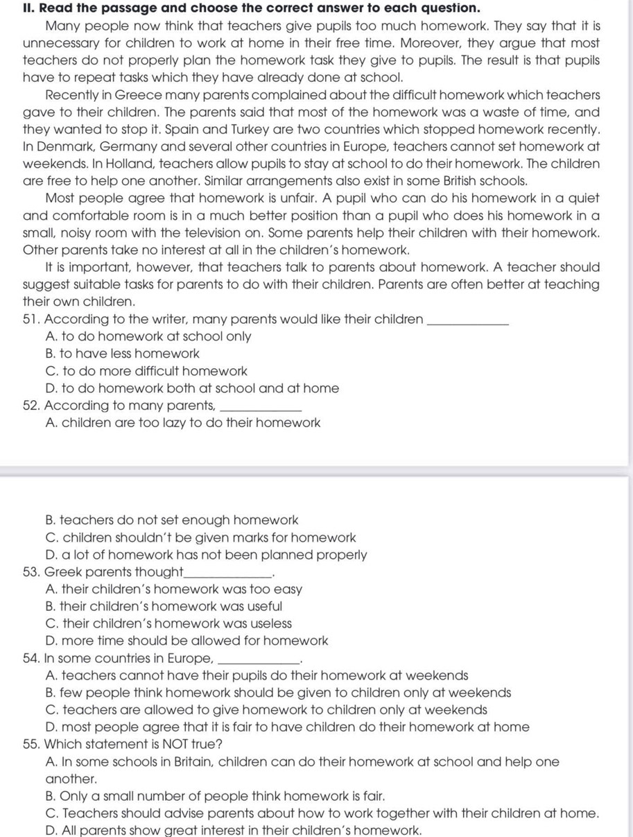 Read the passage and choose the correct answer to each question.
Many people now think that teachers give pupils too much homework. They say that it is
unnecessary for children to work at home in their free time. Moreover, they argue that most
teachers do not properly plan the homework task they give to pupils. The result is that pupils
have to repeat tasks which they have already done at school.
Recently in Greece many parents complained about the difficult homework which teachers
gave to their children. The parents said that most of the homework was a waste of time, and
they wanted to stop it. Spain and Turkey are two countries which stopped homework recently.
In Denmark, Germany and several other countries in Europe, teachers cannot set homework at
weekends. In Holland, teachers allow pupils to stay at school to do their homework. The children
are free to help one another. Similar arrangements also exist in some British schools.
Most people agree that homework is unfair. A pupil who can do his homework in a quiet
and comfortable room is in a much better position than a pupil who does his homework in a
small, noisy room with the television on. Some parents help their children with their homework.
Other parents take no interest at all in the children's homework.
It is important, however, that teachers talk to parents about homework. A teacher should
suggest suitable tasks for parents to do with their children. Parents are often better at teaching
their own children.
51. According to the writer, many parents would like their children_
A. to do homework at school only
B. to have less homework
C. to do more difficult homework
D. to do homework both at school and at home
52. According to many parents,_
A. children are too lazy to do their homework
B. teachers do not set enough homework
C. children shouldn't be given marks for homework
D. a lot of homework has not been planned properly
53. Greek parents thought_
.
A. their children's homework was too easy
B. their children’s homework was useful
C. their children's homework was useless
D. more time should be allowed for homework
54. In some countries in Europe,_
.
A. teachers cannot have their pupils do their homework at weekends
B. few people think homework should be given to children only at weekends
C. teachers are allowed to give homework to children only at weekends
D. most people agree that it is fair to have children do their homework at home
55. Which statement is NOT true?
A. In some schools in Britain, children can do their homework at school and help one
another.
B. Only a small number of people think homework is fair.
C. Teachers should advise parents about how to work together with their children at home.
D. All parents show areat interest in their children's homework.