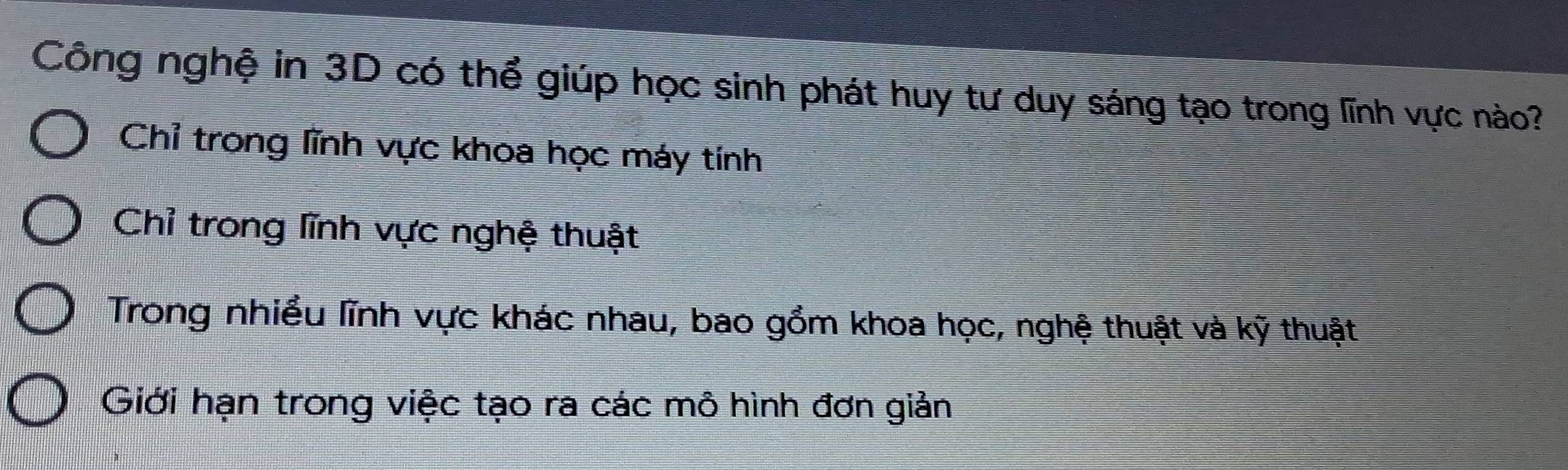 Công nghệ in 3D có thể giúp học sinh phát huy tư duy sáng tạo trong lĩnh vực nào?
Chỉ trong lĩnh vực khoa học máy tính
Chỉ trong lĩnh vực nghệ thuật
Trong nhiều lĩnh vực khác nhau, bao gồm khoa học, nghệ thuật và kỹ thuật
Giới hạn trong việc tạo ra các mô hình đơn giản